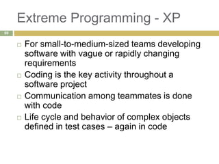 Extreme Programming - XP
 For small-to-medium-sized teams developing
software with vague or rapidly changing
requirements
 Coding is the key activity throughout a
software project
 Communication among teammates is done
with code
 Life cycle and behavior of complex objects
defined in test cases – again in code
69
 