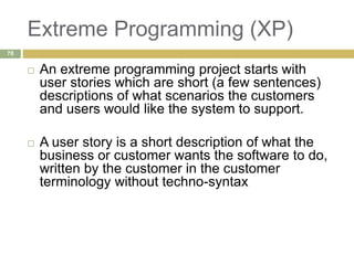 Extreme Programming (XP)
 An extreme programming project starts with
user stories which are short (a few sentences)
descriptions of what scenarios the customers
and users would like the system to support.
 A user story is a short description of what the
business or customer wants the software to do,
written by the customer in the customer
terminology without techno-syntax
70
 
