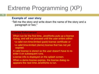 Extreme Programming (XP)
Example of user story
"Tell me the story and write down the name of the story and a
paragraph or two."
License Enforcement
When run for the first time, JeraWorks puts up a license
dialog, and will not proceed until the user enters either:
•a valid non-time-limited (paid) license certificate or
•a valid time-limited (demo) license that has not yet
expired.
A valid license is stored so the user doesn't have to re-
enter it on subsequent runs.
License info is displayed on the splash screen.
When a demo license expires, the license dialog re-
appears the next time JeraWorks is run.
72
 