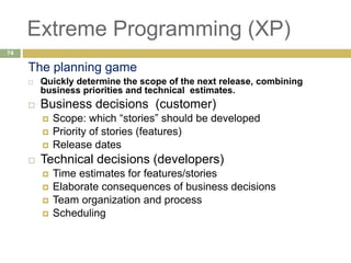 Extreme Programming (XP)
The planning game
 Quickly determine the scope of the next release, combining
business priorities and technical estimates.
 Business decisions (customer)
 Scope: which “stories” should be developed
 Priority of stories (features)
 Release dates
 Technical decisions (developers)
 Time estimates for features/stories
 Elaborate consequences of business decisions
 Team organization and process
 Scheduling
74
 