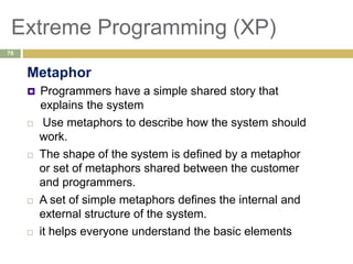 Extreme Programming (XP)
Metaphor
 Programmers have a simple shared story that
explains the system
 Use metaphors to describe how the system should
work.
 The shape of the system is defined by a metaphor
or set of metaphors shared between the customer
and programmers.
 A set of simple metaphors defines the internal and
external structure of the system.
 it helps everyone understand the basic elements
76
 
