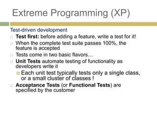 79
Extreme Programming (XP)
Test-driven development
 Test first: before adding a feature, write a test for it!
 When the complete test suite passes 100%, the
feature is accepted
 Tests come in two basic flavors…
 Unit Tests automate testing of functionality as
developers write it
 Each unit test typically tests only a single class,
or a small cluster of classes !
 Acceptance Tests (or Functional Tests) are
specified by the customer
 