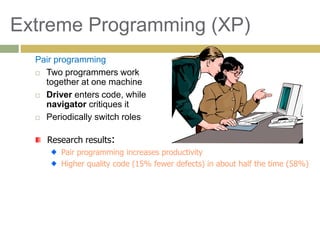 83
Extreme Programming (XP)
Pair programming
 Two programmers work
together at one machine
 Driver enters code, while
navigator critiques it
 Periodically switch roles
Research results:
Pair programming increases productivity
Higher quality code (15% fewer defects) in about half the time (58%)
 