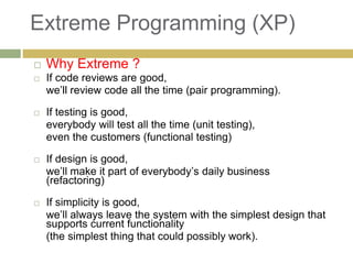 Extreme Programming (XP)
 Why Extreme ?
 If code reviews are good,
we’ll review code all the time (pair programming).
 If testing is good,
everybody will test all the time (unit testing),
even the customers (functional testing)
 If design is good,
we’ll make it part of everybody’s daily business
(refactoring)
 If simplicity is good,
we’ll always leave the system with the simplest design that
supports current functionality
(the simplest thing that could possibly work).
 