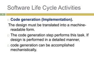 Software Life Cycle Activities
 Code generation (Implementation).
The design must be translated into a machine-
readable form.
 The code generation step performs this task. If
design is performed in a detailed manner,
 code generation can be accomplished
mechanistically.
9
 