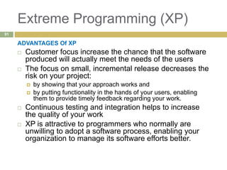Extreme Programming (XP)
ADVANTAGES Of XP
 Customer focus increase the chance that the software
produced will actually meet the needs of the users
 The focus on small, incremental release decreases the
risk on your project:
 by showing that your approach works and
 by putting functionality in the hands of your users, enabling
them to provide timely feedback regarding your work.
 Continuous testing and integration helps to increase
the quality of your work
 XP is attractive to programmers who normally are
unwilling to adopt a software process, enabling your
organization to manage its software efforts better.
91
 