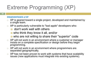 Extreme Programming (XP)
DISADVANTAGES of XP
 XP is geared toward a single project, developed and maintained by
a single team.
 XP is particularly vulnerable to "bad apple" developers who:
 don't work well with others
 who think they know it all, and/or
 who are not willing to share their "superior” code
 XP will not work in an environment where a customer or manager
insists on a complete specification or design before they begin
programming.
 XP will not work in an environment where programmers are
separated geographically.
 XP has not been proven to work with systems that have scalability
issues (new applications must integrate into existing systems).
92
 