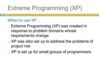 Extreme Programming (XP)
When to use XP
 Extreme Programming (XP) was created in
response to problem domains whose
requirements change
 XP was also set up to address the problems of
project risk
 XP is set up for small groups of programmers.
93
 