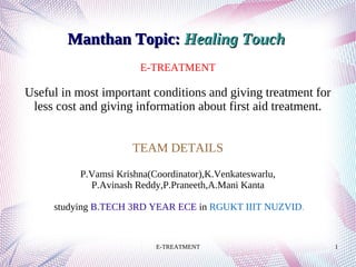 E-TREATMENT 1
E-TREATMENT
Useful in most important conditions and giving treatment for
less cost and giving information about first aid treatment.
TEAM DETAILS
P.Vamsi Krishna(Coordinator),K.Venkateswarlu,
P.Avinash Reddy,P.Praneeth,A.Mani Kanta
studying B.TECH 3RD YEAR ECE in RGUKT IIIT NUZVID.
Manthan Topic:Manthan Topic: Healing TouchHealing Touch
 
