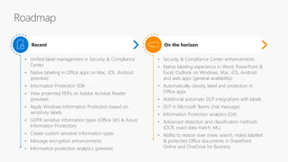 • Security & Compliance Center enhancements
• Native labeling experience in Word, PowerPoint &
Excel, Outlook on Windows, Mac, iOS, Android
and web apps (general availability)
• Automatically classify, label and protection in
Office apps
• Additional automatic DLP integrations with labels
• DLP in Microsoft Teams chat messages
• Information Protection analytics (GA)
• Advanced detection and classification methods
(OCR, exact data match, ML)
• Ability to reason over (view, search, index) labeled
& protected Office documents in SharePoint
Online and OneDrive for Business
On the horizon
• Unified label management in Security & Compliance
Center
• Native labeling in Office apps on Mac, iOS, Android
(preview)
• Information Protection SDK
• View protected PDFs on Adobe Acrobat Reader
(preview)
• Apply Windows Information Protection based on
sensitivity labels
• GDPR sensitive information types (Office 365 & Azure
Information Protection)
• Create custom sensitive information types
• Message encryption enhancements
• Information protection analytics (preview)
Recent
 