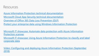 Azure Information Protection technical documentation
Microsoft Cloud App Security technical documentation
Overview of Office 365 Data Loss Prevention (DLP)
Protect your enterprise data using Windows Information Protection
Microsoft IT showcase: Automate data protection with Azure Information
Protection scanner
Microsoft IT showcase: Using Azure Information Protection to classify and label
corporate data
Video: Configuring and deploying Azure Information Protection (September
2018)
 