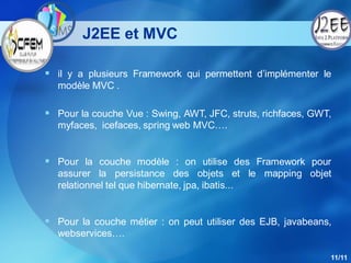 J2EE et MVC

 il y a plusieurs Framework qui permettent d’implémenter le
  modèle MVC .

 Pour la couche Vue : Swing, AWT, JFC, struts, richfaces, GWT,
  myfaces, icefaces, spring web MVC….


 Pour la couche modèle : on utilise des Framework pour
  assurer la persistance des objets et le mapping objet
  relationnel tel que hibernate, jpa, ibatis...


 Pour la couche métier : on peut utiliser des EJB, javabeans,
  webservices….

                                                              11/11
 