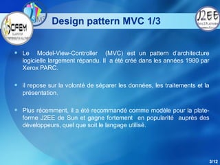 Design pattern MVC 1/3


 Le     Model-View-Controller (MVC) est un pattern d’architecture
   logicielle largement répandu. Il a été créé dans les années 1980 par
   Xerox PARC.

 il repose sur la volonté de séparer les données, les traitements et la
   présentation.

 Plus récemment, il a été recommandé comme modèle pour la plate-
   forme J2EE de Sun et gagne fortement en popularité auprès des
   développeurs, quel que soit le langage utilisé.




                                                                           3/12
 