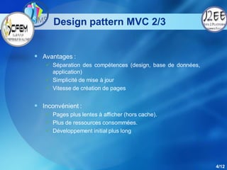 Design pattern MVC 2/3


 Avantages :
    Séparation des compétences (design, base de données,
     application)
    Simplicité de mise à jour
    Vitesse de création de pages


 Inconvénient :
    Pages plus lentes à afficher (hors cache).
    Plus de ressources consommées.
    Développement initial plus long




                                                            4/12
 