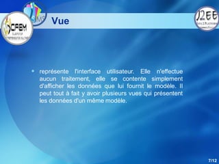 Vue




 représente l'interface utilisateur. Elle n'effectue
  aucun traitement, elle se contente simplement
  d'afficher les données que lui fournit le modèle. Il
  peut tout à fait y avoir plusieurs vues qui présentent
  les données d'un même modèle.




                                                           7/12
 