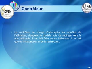 Contrôleur




 Le contrôleur se charge d'intercepter les requêtes de
  l'utilisateur, d'appeler le modèle puis de rediriger vers la
  vue adéquate. Il ne doit faire aucun traitement. Il ne fait
  que de l'interception et de la redirection.




                                                                 8/12
 