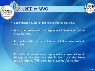 J2EE et MVC


 L'architecture J2EE permet de séparer les couches.

 la couche présentation, correspondant à l'interface homme-
  machine (IHM).

 la couche métier contenant l'essentiel des traitements de
  données.


 la couche de données correspondant aux informations de
  l'entreprise stockées dans des fichiers, dans des bases
  relationnelles ou XML, dans des annuaires d'entreprise..


                                                               9/12
 