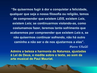 “ Se quisermos fugir à dor e conquistar a felicidade, qualquer que seja a nossa filosofia ou religião, temos de compreender que existem  LEIS , existem  Leis , existem  Leis ; se continuarmos violando-as, como costumamos fazer, teremos tanto sofrimento que acabaremos por compreender que existem  Leis  e, se não quisermos continuar sofrendo, não há outro caminho a não ser o de nos ajustarmos a elas”. Pietro Ubaldi   Admire a beleza e harmonia da Natureza, ajustadas à Lei de Deus, e medite sobre o texto, ao som da arte musical de Paul Mauriat.  