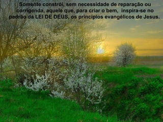 Somente constrói, sem necessidade de reparação ou corrigenda, aquele que, para criar o bem,  inspira-se no padrão da LEI DE DEUS, os princípios evangélicos de Jesus.  
