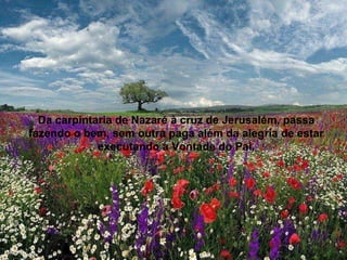 Da carpintaria de Nazaré à cruz de Jerusalém, passa fazendo o bem, sem outra paga além da alegria de estar executando a Vontade do Pai. 