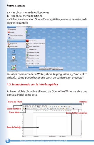 Módulo II: Desarrollando nuestras ideas en un procesador de palabras - PNAT
Pasos a seguir:
a.- Haz clic al menú de Aplicaciones
b.- Haz clic al menú de Oficina
c.- Selecciona la opción Openoffice.orgWriter, como se muestra en la
siguiente pantalla
Ya sabes cómo acceder a Writer, ahora te preguntarás ¿cómo utilizo
Writer?, ¿cómo puedo hacer una carta, un currículo, un proyecto?
1.3. Interactuando con la interfaz gráfica
Al hacer doble clic sobre el icono de Openoffice Writer se abre una
pantalla inicial como ésta:
Barra de Título Botones
Barra de Menú
Ícono Abrir
Área deTrabajo
Barra de Herramientas
 