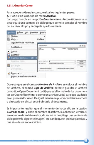Módulo II: Desarrollando nuestras ideas en un procesador de palabras - PNAT
1.5.1. Guardar Como
Para acceder a Guardar como, realiza los siguientes pasos:
a.- Haz clic en la opción de menú Archivo.
b.- Luego haz clic en la opción Guardar como. Automáticamente se
desplegará una ventana de diálogo que permite cambiar el nombre
del archivo, el tipo y la carpeta que lo contiene.
Observa que en el campo Nombre de Archivo se coloca el nombre
del archivo, el campo Tipo de archivo permite guardar el archivo
como tipo Open Document (.odt) que es el formato de los documen-
tos en Openoffice Writer o como un archivo (.doc) para que sea leído
en el procesador Word. De igual manera se puede cambiar la carpeta
o directorio en el cual estará ubicado el documento.
Es importante resaltar que al momento de hacer clic en la opción
Guardar como y darle el nombre al archivo, la aplicación verifica si
ese nombre de archivo existe, de ser así se despliega una ventana de
diálogo (ver la siguiente imagen) indicando que el archivo ya existe y
que si se desea sobrescribirlo.
 