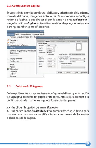 Módulo II: Desarrollando nuestras ideas en un procesador de palabras - PNAT
2.2. Configurando página
Estaopcióntepermiteconfigurareldiseñoyorientacióndelapágina,
formato del papel, márgenes, entre otras. Para acceder a la Configu-
ración de Página se debe hacer clic en la opción de menú Formato
luego haz clic en Página, automáticamente se despliega una ventana
para realizar dichas modificaciones.
2.3.	 Colocando Márgenes
En la opción anterior aprendiste a configurar el diseño y orientación
de la página, formato del papel, entre otras. Ahora para acceder a la
configuración de márgenes sigamos los siguientes pasos:
a.- Haz clic en la opción de menú Formato
b.- Haz clic en la opción Márgenes y automáticamente se desplegará
una ventana para realizar modificaciones a los valores de las cuatro
posiciones de la página.
 