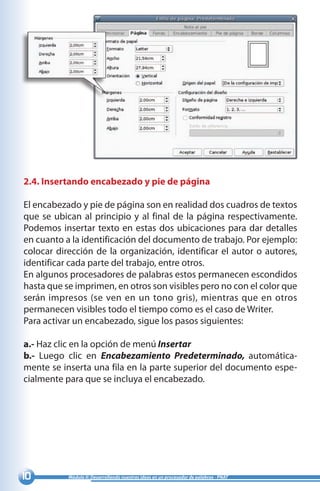 10 Módulo II: Desarrollando nuestras ideas en un procesador de palabras - PNAT
2.4. Insertando encabezado y pie de página
El encabezado y pie de página son en realidad dos cuadros de textos
que se ubican al principio y al final de la página respectivamente.
Podemos insertar texto en estas dos ubicaciones para dar detalles
en cuanto a la identificación del documento de trabajo. Por ejemplo:
colocar dirección de la organización, identificar el autor o autores,
identificar cada parte del trabajo, entre otros.
En algunos procesadores de palabras estos permanecen escondidos
hasta que se imprimen, en otros son visibles pero no con el color que
serán impresos (se ven en un tono gris), mientras que en otros
permanecen visibles todo el tiempo como es el caso de Writer.
Para activar un encabezado, sigue los pasos siguientes:
a.- Haz clic en la opción de menú Insertar
b.- Luego clic en Encabezamiento Predeterminado, automática-
mente se inserta una fila en la parte superior del documento espe-
cialmente para que se incluya el encabezado.
 