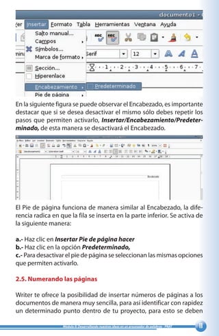 11Módulo II: Desarrollando nuestras ideas en un procesador de palabras - PNAT
En la siguiente figura se puede observar el Encabezado, es importante
destacar que si se desea desactivar el mismo sólo debes repetir los
pasos que permiten activarlo, Insertar/Encabezamiento/Predeter-
minado, de esta manera se desactivará el Encabezado.
El Pie de página funciona de manera similar al Encabezado, la dife-
rencia radica en que la fila se inserta en la parte inferior. Se activa de
la siguiente manera:
a.- Haz clic en Insertar Pie de página hacer
b.- Haz clic en la opción Predeterminado,
c.- Para desactivar el pie de página se seleccionan las mismas opciones
que permiten activarlo.
2.5. Numerando las páginas
Writer te ofrece la posibilidad de insertar números de páginas a los
documentos de manera muy sencilla, para así identificar con rapidez
un determinado punto dentro de tu proyecto, para esto se deben
 