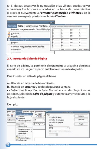 16 Módulo II: Desarrollando nuestras ideas en un procesador de palabras - PNAT
c.- Si deseas desactivar la numeración o las viñetas puedes volver
a presionar los botones ubicados en la barra de herramientas
o acceder nuevamente a Formato/ Numeración y Viñetas y en la
ventana emergente presionas el botón Eliminar.
2.7. Insertando Salto de Página
El salto de página, te permite ir directamente a la página siguiente
cuando existe un gran espacio en blanco entre un texto y otro.
Para insertar un salto de página deberás:
a.- Ubicate en la barra de herramientas.
b.- Haz clic en Insertar y se desplegará una ventana.
c.- Selecciona la opción de Salto Manual el cual desplegará varias
opciones, selecciona salto de página y automáticamente pasará a la
hoja siguiente.
Ejemplo:
 