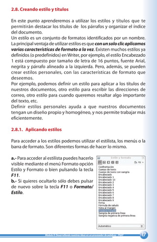 17Módulo II: Desarrollando nuestras ideas en un procesador de palabras - PNAT
2.8. Creando estilo y títulos
En este punto aprenderemos a utilizar los estilos y títulos que te
permitirán destacar los títulos de los párrafos y organizar el índice
del documento.
Un estilo es un conjunto de formatos identificados por un nombre.
La principal ventaja de utilizar estilos es que conunsoloclicaplicamos
varias características de formato a la vez. Existen muchos estilos ya
definidos (o predefinidos) enWriter, por ejemplo, el estilo Encabezado
1 está compuesto por tamaño de letra de 16 puntos, fuente Arial,
negrita y párrafo alineado a la izquierda. Pero, además, se pueden
crear estilos personales, con las características de formato que
deseemos.
Por ejemplo, podemos definir un estilo para aplicar a los títulos de
nuestros documentos, otro estilo para escribir las direcciones de
correo, otro estilo para cuando queremos resaltar algo importante
del texto, etc.
Definir estilos personales ayuda a que nuestros documentos
tengan un diseño propio y homogéneo, y nos permite trabajar más
eficientemente.
2.8.1.	 Aplicando estilos
Para acceder a los estilos podemos utilizar el estilista, los menús o la
barra de formato. Son diferentes formas de hacer lo mismo.
a.- Para acceder al estilista puedes hacerlo
visible mediante el menú Formato opción
Estilo y Formato o bien pulsando la tecla
F11.
b.- Si quieres ocultarlo sólo debes pulsar
de nuevo sobre la tecla F11 o Formato/
Estilo.
 