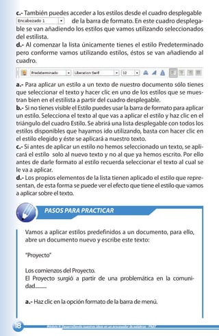 18 Módulo II: Desarrollando nuestras ideas en un procesador de palabras - PNAT
c.- También puedes acceder a los estilos desde el cuadro desplegable 	
de la barra de formato. En este cuadro desplega-
ble se van añadiendo los estilos que vamos utilizando seleccionados
del estilista.
d.- Al comenzar la lista únicamente tienes el estilo Predeterminado
pero conforme vamos utilizando estilos, éstos se van añadiendo al
cuadro.
a.- Para aplicar un estilo a un texto de nuestro documento sólo tienes
que seleccionar el texto y hacer clic en uno de los estilos que se mues-
tran bien en el estilista a partir del cuadro desplegable.
b.- Si no tienes visible el Estilo puedes usar la barra de formato para aplicar
un estilo. Selecciona el texto al que vas a aplicar el estilo y haz clic en el
triángulo del cuadro Estilo. Se abrirá una lista desplegable con todos los
estilos disponibles que hayamos ido utilizando, basta con hacer clic en
el estilo elegido y éste se aplicará a nuestro texto.
c.- Si antes de aplicar un estilo no hemos seleccionado un texto, se apli-
cará el estilo solo al nuevo texto y no al que ya hemos escrito. Por ello
antes de darle formato al estilo recuerda seleccionar el texto al cual se
le va a aplicar.
d.- Los propios elementos de la lista tienen aplicado el estilo que repre-
sentan, de esta forma se puede ver el efecto que tiene el estilo que vamos
a aplicar sobre el texto.
FALTA IMAGEN
FALTA IMAGEN
PASOS PARA PRACTICAR
Vamos a aplicar estilos predefinidos a un documento, para ello,
abre un documento nuevo y escribe este texto:
“Proyecto”
Los comienzos del Proyecto.
El Proyecto surgió a partir de una problemática en la comuni-
dad..........
a.- Haz clic en la opción formato de la barra de menú.
 