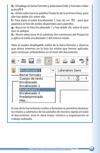 19Módulo II: Desarrollando nuestras ideas en un procesador de palabras - PNAT
b.- Despliega el menú Formato y selecciona Estilo y Formato o bien
pulsa F11.
e.- Ahora selecciona la palabra Proyecto de la primera línea, para
ello haz doble clic sobre ella.
f.- Para darle el estilo Encabezado 1, haz clic en para que
aparezca la lista de estilos disponibles para párrafos.
g.- Busca en la lista Encabezado 1 y haz doble clic sobre él para
que se aplique.
h.- Ahora selecciona el el subtítulo (los comienzos del Proyecto)
y aplica el estilo encabezado 2 del mismo modo.
Abre el cuadro desplegable estilos de la barra formato y observa
que ahora tenemos en la lista los estilos que hemos aplicado,
para continuar utilizándolos en el resto del documento.
El uso de la herramienta estilos y formatos te permitirá destacar
los títulos y subtítulos de los párrafos de manera rápida en todo
el documento, esto le dará mejor estética y organización al
trabajo realizado.
 