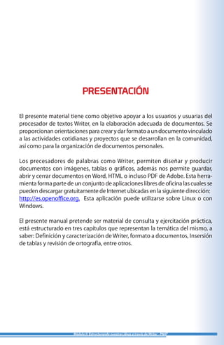 PRESENTACIÓN
El presente material tiene como objetivo apoyar a los usuarios y usuarias del
procesador de textos Writer, en la elaboración adecuada de documentos. Se
proporcionan orientacionesparacrearydarformatoaundocumentovinculado
a las actividades cotidianas y proyectos que se desarrollan en la comunidad,
así como para la organización de documentos personales.
Los precesadores de palabras como Writer, permiten diseñar y producir
documentos con imágenes, tablas o gráficos, además nos permite guardar,
abrir y cerrar documentos en Word, HTML o incluso PDF de Adobe. Esta herra-
mienta forma parte de un conjunto de aplicaciones libres de oficina las cuales se
pueden descargar gratuitamente de Internet ubicadas en la siguiente dirección:
http://es.openoffice.org. Esta aplicación puede utilizarse sobre Linux o con
Windows.
El presente manual pretende ser material de consulta y ejercitación práctica,
está estructurado en tres capítulos que representan la temática del mismo, a
saber: Definición y caracterización de Writer, formato a documentos, Insersión
de tablas y revisión de ortografía, entre otros.
Módulo II: Estructurando nuestras ideas a través de Writer - PNAT
 