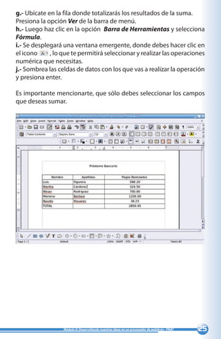 25Módulo II: Desarrollando nuestras ideas en un procesador de palabras - PNAT
g.- Ubícate en la fila donde totalizarás los resultados de la suma.
Presiona la opción Ver de la barra de menú.
h.- Luego haz clic en la opción Barra de Herramientas y selecciona
Fórmula.
i.- Se desplegará una ventana emergente, donde debes hacer clic en
el icono , lo que te permitirá seleccionar y realizar las operaciones
numérica que necesitas.
j.- Sombrea las celdas de datos con los que vas a realizar la operación
y presiona enter.
Es importante mencionarte, que sólo debes seleccionar los campos
que deseas sumar.
 