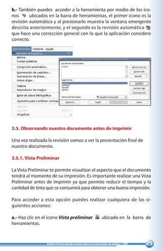 29Módulo II: Desarrollando nuestras ideas en un procesador de palabras - PNAT
b.- También puedes acceder a la herramienta por medio de los íco-
nos 	 ubicados en la barra de herramientas, el primer ícono es la
revisión automática y al presionarlo muestra la ventana emergente
descrita anteriormente, y el segundo es la revisión automática 	
que hace una corrección general con lo que la aplicación considere
correcto.
3.5. Observando nuestro documento antes de imprimir
Una vez realizada la revisión vamos a ver la presentación final de
nuestro documento.
3.5.1. Vista Preliminar
La Vista Preliminar te permite visualizar el aspecto que el documento
tendrá al momento de su impresión. Es importante realizar una Vista
Preliminar antes de imprimir ya que permite reducir el tiempo y la
cantidad de tinta que se consumirá para obtener una buena impresión.
Para acceder a esta opción puedes realizar cualquiera de las si-
guientes acciones:
a.- Haz clic en el ícono Vista preliminar ubicado en la barra de
herramientas.
 