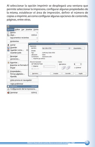 31Módulo II: Desarrollando nuestras ideas en un procesador de palabras - PNAT
Al seleccionar la opción imprimir se desplegará una ventana que
permite seleccionar la impresora, configurar algunas propiedades de
la misma, establecer el área de impresión, definir el número de
copias a imprimir, así como configurar algunas opciones de contenido,
páginas, entre otras.
 