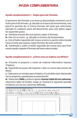 33Módulo II: Desarrollando nuestras ideas en un procesador de palabras - PNAT
Ayuda complementaria 1. Atajos para dar formato
Si queremos dar formato a un texto ya desarrollado contamos con el
ícono pincel de formato ubicado en la barra de herramientas, este
pincel te permite dar el mismo formato del texto que selecciones
ubicado en cualquier parte del documento, para esto debes seguir
los siguientes pasos:
a.- Sombrea el texto del cual quieres copiar el formato.
b.- Haz clic en ícono ubicado en la barra de herramientas.
c.- Con el botón izquierdo del mouse arrastra la opción seleccionada
hacia el texto que quieres copiar formato de texto anterior.
d.- Sombrealo y suelta el botón izquierdo del mouse para que final-
mente quede copiado el formato del texto seleccionado.
Ayuda complementaria 2. ¿Cómo creo un tríptico con Writer?
a.- Presenta el proyecto a través de material informativo impreso
(Tríptico)
b.- Siguiendo los pasos del Capítulo I, abre un nuevo documento de
Writer
c.- Selecciona un nombre para el tríptico, el cual debe estar relacionado
con tu proyecto y guarda para tu presentación.
d.- Selecciona Tabla y activa la opción Insertartabladetrescolumnas,
selecciona tabla sin bordes, luego se mostrará la siguiente pantalla
en blanco con las tres columnas definidas.
AYUDA COMPLEMENTARIA
 