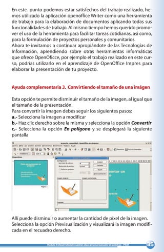 35Módulo II: Desarrollando nuestras ideas en un procesador de palabras - PNAT
En este punto podemos estar satisfechos del trabajo realizado, he-
mos utilizado la aplicación openoffice Writer como una herramienta
de trabajo para la elaboración de documentos aplicando todas sus
funcionalidades de trabajo. Al mismo tiempo hemos querido promo-
ver el uso de la herramienta para facilitar tareas cotidianas, así como,
para la formulación de proyectos personales y comunitarios.
Ahora te invitamos a continuar apropiándote de las Tecnologías de
Información, aprendiendo sobre otras herramientas informáticas
que ofrece OpenOficce, por ejemplo el trabajo realizado en este cur-
so, podrías utilizarlo en el aprendizaje de OpenOffice Impres para
elaborar la presentación de tu proyecto.
Ayuda complementaria 3. Convirtiendo el tamaño de una imágen
Esta opción te permite disminuir el tamaño de la imagen, al igual que
el tamaño de la presentación.
Para convertir la imagen debes seguir los siguientes pasos:
a.- Selecciona la imagen a modificar
b.- Haz clic derecho sobre la misma y selecciona la opción Convertir
c.- Selecciona la opción En polígono y se desplegará la siguiente
pantalla
Allí puede disminuir o aumentar la cantidad de píxel de la imagen.
Selecciona la opción Previsualización y visualizará la imagen modifi-
cada en el recuadro derecho.
 