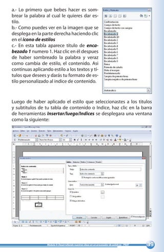 39Módulo II: Desarrollando nuestras ideas en un procesador de palabras - PNAT
a.- Lo primero que bebes hacer es som-
brear la palabra al cual le quieres dar es-
tilo.
b.- Como puedes ver en la imagen que se
desplega en la parte derecha haciendo clic
en el icono de estilos
c.- En esta tabla aparece título de enca-
bezado 1 numero 1. Haz clic en él despues
de haber sombreado la palabra y veraz
como cambia de estilo, el contenido. Asi
continuas aplicando estilo a los textos y tí-
tulos que desees y darás tu formato de es-
tilo personalizado al indice de contenido.
Luego de haber aplicado el estilo que seleccionastes a los titulos
y subtitulos de tu tabla de contenido o Indice, haz clic en la barra
de herramientas Insertar/luego/Indices se desplegara una ventana
como la siguiente:
 