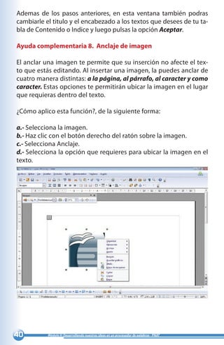 40 Módulo II: Desarrollando nuestras ideas en un procesador de palabras - PNAT
Ademas de los pasos anteriores, en esta ventana también podras
cambiarle el titulo y el encabezado a los textos que desees de tu ta-
bla de Contenido o Indice y luego pulsas la opción Aceptar.
Ayuda complementaria 8. Anclaje de imagen
El anclar una imagen te permite que su inserción no afecte el tex-
to que estás editando. Al insertar una imagen, la puedes anclar de
cuatro manera distintas: a la página, al párrafo, al caracter y como
caracter. Estas opciones te permitirán ubicar la imagen en el lugar
que requieras dentro del texto.
¿Cómo aplico esta función?, de la siguiente forma:
a.- Selecciona la imagen.
b.- Haz clic con el botón derecho del ratón sobre la imagen.
c.- Selecciona Anclaje.
d.- Selecciona la opción que requieres para ubicar la imagen en el
texto.
 