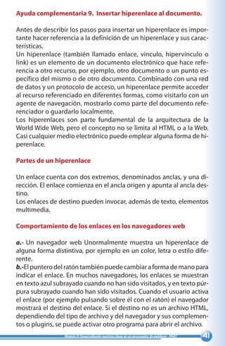 41Módulo II: Desarrollando nuestras ideas en un procesador de palabras - PNAT
Ayuda complementaria 9. Insertar hiperenlace al documento.
Antes de describir los pasos para insertar un hiperenlace es impor-
tante hacer referencia a la definición de un hiperenlace y sus carac-
terísticas.
Un hiperenlace (también llamado enlace, vínculo, hipervínculo o
link) es un elemento de un documento electrónico que hace refe-
rencia a otro recurso, por ejemplo, otro documento o un punto es-
pecífico del mismo o de otro documento. Combinado con una red
de datos y un protocolo de acceso, un hiperenlace permite acceder
al recurso referenciado en diferentes formas, como visitarlo con un
agente de navegación, mostrarlo como parte del documento refe-
renciador o guardarlo localmente.
Los hiperenlaces son parte fundamental de la arquitectura de la
World Wide Web, pero el concepto no se limita al HTML o a la Web.
Casi cualquier medio electrónico puede emplear alguna forma de hi-
perenlace.
Partes de un hiperenlace
Un enlace cuenta con dos extremos, denominados anclas, y una di-
rección. El enlace comienza en el ancla origen y apunta al ancla des-
tino.
Los enlaces de destino pueden invocar, además de texto, elementos
multimedia.
Comportamiento de los enlaces en los navegadores web
a.- Un navegador web Unormalmente muestra un hiperenlace de
alguna forma distintiva, por ejemplo en un color, letra o estilo dife-
rente.
b.-El puntero del ratón también puede cambiar a forma de mano para
indicar el enlace. En muchos navegadores, los enlaces se muestran
en texto azul subrayado cuando no han sido visitados, y en texto púr-
pura subrayado cuando han sido visitados. Cuando el usuario activa
el enlace (por ejemplo pulsando sobre él con el ratón) el navegador
mostrará el destino del enlace. Si el destino no es un archivo HTML,
dependiendo del tipo de archivo y del navegador y sus complemen-
tos o plugins, se puede activar otro programa para abrir el archivo.
 