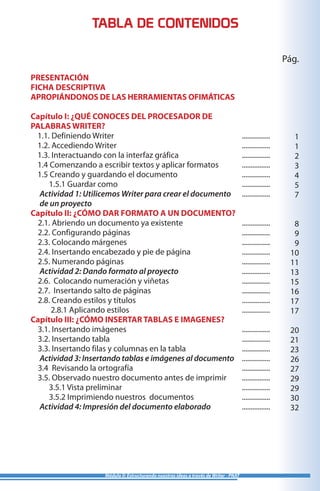 Módulo II: Estructurando nuestras ideas a través de Writer - PNAT
TABLA DE CONTENIDOS
PRESENTACIÓN
FICHA DESCRIPTIVA
APROPIÁNDONOS DE LAS HERRAMIENTAS OFIMÁTICAS
Capítulo I: ¿QUÉ CONOCES DEL PROCESADOR DE
PALABRAS WRITER?
1.1. Definiendo Writer
1.2. Accediendo Writer
1.3. Interactuando con la interfaz gráfica
1.4 Comenzando a escribir textos y aplicar formatos
1.5 Creando y guardando el documento
1.5.1 Guardar como
Actividad 1: Utilicemos Writer para crear el documento
de un proyecto
Capítulo II: ¿CÓMO DAR FORMATO A UN DOCUMENTO?
2.1. Abriendo un documento ya existente
2.2. Configurando páginas
2.3. Colocando márgenes
2.4. Insertando encabezado y pie de página
2.5. Numerando páginas
Actividad 2: Dando formato al proyecto
2.6. Colocando numeración y viñetas
2.7. Insertando salto de páginas
2.8. Creando estilos y títulos
2.8.1 Aplicando estilos
Capítulo III: ¿CÓMO INSERTAR TABLAS E IMAGENES?
3.1. Insertando imágenes
3.2. Insertando tabla
3.3. Insertando filas y columnas en la tabla
Actividad 3: Insertando tablas e imágenes al documento
3.4 Revisando la ortografía
3.5. Observado nuestro documento antes de imprimir
3.5.1 Vista preliminar
3.5.2 Imprimiendo nuestros documentos
Actividad 4: Impresión del documento elaborado
................
................
................
................
................
................
................
................
................
................
................
................
................
................
................
................
................
................
................
................
................
................
................
................
................
................
Pág.
1
1
2
3
4
5
7
8
9
9
10
11
13
15
16
17
17
20
21
23
26
27
29
29
30
32
 