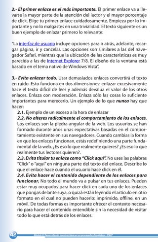 42 Módulo II: Desarrollando nuestras ideas en un procesador de palabras - PNAT
2.- El primer enlace es el más importante. El primer enlace va a lle-
varse la mayor parte de la atención del lector y el mayor porcentaje
de click. Elige tu primer enlace cuidadosamente. Empieza por lo im-
portante y no lo malgastes en una trivialidad. El texto siguiente es un
buen ejemplo de enlazar primero lo relevante:
“La interfaz de usuario incluye opciones para ir atrás, adelante, recar-
gar página, ir y cancelar. Las opciones son similares a las del nave-
gador Safari, mientras que la ubicación de las características es muy
parecida a las de Internet Explorer 7/8. El diseño de la ventana está
basado en el tema nativo de Windows Vista”.
3.- Evita enlazar todo. Usar demasiados enlaces convertirá el texto
en ruido. Esto funciona en dos dimensiones: enlazar excesivamente
hace el texto difícil de leer y además devalúa el valor de los otros
enlaces. Enlaza con moderación. Enlaza sólo las cosas lo suficiente
importantes para merecerlo. Un ejemplo de lo que nunca hay que
hacer:
2.1. Ejemplo de un exceso a la hora de enlazar
2.2. No alteres radicalmente el comportamiento de los enlaces.
Los enlaces son la piedra angular de la web. Los usuarios se han
formado durante años unas expectativas basadas en el compor-
tamiento existente en sus navegadores. Cuando cambias la forma
en que los enlaces funcionan, estás redefiniendo una parte funda-
mental de la web. ¿Es eso lo que realmente quieres? ¿Es eso lo que
realmente tus lectores quieren?.
2.3. Evita titular tu enlace como “Click aquí”. No uses las palabras
“Click” o “aquí” en ninguna parte del texto del enlace. Describe lo
que el enlace hace cuando el usuario hace click en él.
2.4. Evita hacer el contenido dependiente de los enlaces para
funcionar. No todo el mundo va a pulsar en tus enlaces. Pueden
estar muy ocupados para hacer click en cada uno de los enlaces
que pongas delante suya, o quizá están leyendo el artículo en otro
formato en el cual no pueden hacerlo: imprimido, offline, en un
móvil. De todas formas es importante ofrecer el contexto necesa-
rio para hacer el contenido entendible sin la necesidad de visitar
todo lo que está detrás de los enlaces.
 