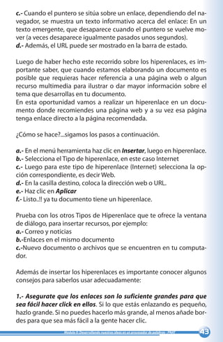 43Módulo II: Desarrollando nuestras ideas en un procesador de palabras - PNAT
c.- Cuando el puntero se sitúa sobre un enlace, dependiendo del na-
vegador, se muestra un texto informativo acerca del enlace: En un
texto emergente, que desaparece cuando el puntero se vuelve mo-
ver (a veces desaparece igualmente pasados unos segundos).
d.- Además, el URL puede ser mostrado en la barra de estado.
Luego de haber hecho este recorrido sobre los hiperenlaces, es im-
portante saber, que cuando estamos elaborando un documento es
posible que requieras hacer referencia a una página web o algun
recurso multimedia para ilustrar o dar mayor información sobre el
tema que desarrollas en tu documento.
En esta oportunidad vamos a realizar un hiperenlace en un docu-
mento donde recomiendes una página web y a su vez esa página
tenga enlace directo a la página recomendada. 	
¿Cómo se hace?...sigamos los pasos a continuación.
a.- En el menú herramienta haz clic en Insertar, luego en hiperenlace.
b.- Selecciona el Tipo de hiperenlace, en este caso Internet
c.- Luego para este tipo de hiperenlace (Internet) selecciona la op-
ción correspondiente, es decir Web.
d.- En la casilla destino, coloca la dirección web o URL.
e.- Haz clic en Aplicar
f.- Listo..!! ya tu documento tiene un hiperenlace.
Prueba con los otros Tipos de Hiperenlace que te ofrece la ventana
de diálogo, para insertar recursos, por ejemplo:
a.- Correo y noticias
b.-Enlaces en el mismo documento
c.-Nuevo documento o archivos que se encuentren en tu computa-
dor.
Además de insertar los hiperenlaces es importante conocer algunos
consejos para saberlos usar adecuadamente:
1.- Asegurate que los enlaces son lo suficiente grandes para que
sea fácil hacer click en ellos. Si lo que estás enlazando es pequeño,
hazlo grande. Si no puedes hacerlo más grande, al menos añade bor-
des para que sea más fácil a la gente hacer clic.
 