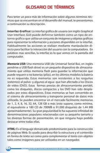 44 Módulo II: Desarrollando nuestras ideas en un procesador de palabras - PNAT
Para tener un poco más de información sobre algunos términos téc-
nicos que se encuentran en el desarrollo del manual, te presentamos
a continuación su descripción.
Interfaz Gráfica: La interfaz gráfica de usuario (en inglés Graphical
User Interface, GUI) puede definirse también como un tipo de en-
torno gráfico que utiliza un conjunto de imágenes y objetos gráficos
para representar la información y acciones disponibles en la interfaz.
Habitualmente las acciones se realizan mediante manipulación di-
recta para facilitar la interacción del usuario con la computadora. En
palabras mas sencillas, la interfaz es lo que vemos en la pantalla del
computador.
Memoria USB: Una memoria USB (de Universal Serial Bus, en inglés
pendrive o USB flash drive) es un pequeño dispositivo de almacena-
miento que utiliza memoria flash para guardar la información que
puede requerir o no baterías (pilas), en los últimos modelos la batería
no es requerida. Estas memorias son resistentes a los rasguños
(externos) al polvo -y algunos al agua- que han afectado a los Discos
de video (DVD). Estas formas previas de almacenamiento portátil,
como los disquetes, discos compactos y los DVD han sido despla-
zados por estos dispositivos. Estas memorias se han convertido en
el sistema de almacenamiento y transporte personal de datos más
utilizado. Se pueden encontrar en el mercado fácilmente memorias
de 1, 2, 4, 8, 16, 32, 64, 128 GB o más (esto supone, como mínimo,
el equivalente a 180 CD de 700MB o 91.000 disquetes de 1.44 MB
aproximadamente). Su gran popularidad le ha supuesto infinidad de
denominaciones populares relacionadas con su pequeño tamaño y
las diversas formas de presentación, sin que ninguna haya podido
destacar entre todas ellas.
HTML: Es el lenguaje demarcado predominante para la construcción
de páginas Web. Es usado para describir la estructura y el contenido
en forma de texto así como para complementar el texto con objetos
tales como imágenes para ser utilizados en un navegador.
GLOSARIO DE TÉRMINOS
 