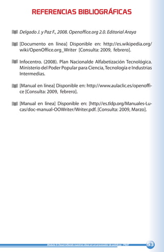 53Módulo II: Desarrollando nuestras ideas en un procesador de palabras - PNAT
Delgado J. y Paz F., 2008. Openoffice.org 2.0. Editorial Araya
[Documento en línea] Disponible en: http://es.wikipedia.org/
wiki/OpenOffice.org_Writer [Consulta: 2009, febrero].
Infocentro. (2008). Plan Nacionalde Alfabetización Tecnológica.
Ministerio del Poder Popular para Ciencia,Tecnología e Industrias
Intermedias.
[Manual en línea] Disponible en: http://www.aulaclic.es/openoffi-
ce [Consulta: 2009, febrero].
[Manual en línea] Disponible en: [http://es.tldp.org/Manuales-Lu-
cas/doc-manual-OOWriter/Writer.pdf. [Consulta: 2009, Marzo].
REFERENCIAS BIBLIOGRÁFICAS
 