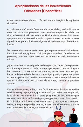 Apropiándonos de las herramientas
Ofimáticas (Openoffice)
Antes de comenzar el curso…Te invitamos a imaginar la siguiente
situación:
Actualmente el Consejo Comunal de tu localidad, está solicitando
recursos para varios proyectos que permitan mejorar la calidad de
vida de la comunidad, para lo cual está invitando a todos sus habitantes
que presenten sus ideas en forma de proyecto a través de un documento
digitalizado, para solucionar algunas situaciones o problemáticas
locales.
Tú, que continuamente estás preocupado por tu comunidad y tienes
ideas innovadoras, quieres participar, pero no sabes cómo hacer un
proyecto, no sabes cómo hacer un documento, ni qué herramienta
utilizar.
¿Qué haces? entras en angustia, te desesperas, no sabes cómo plantear
esas ideas que tienes a través de un proyecto y no conoces ninguna
herramienta para realizar el documento, en tu desesperación por
hacer un buen trabajo llamas a tus amigos y amigas para ver quién
te puede ayudar. Uno de ellos te recomienda que asistas al Infocentro
que está ubicado a dos cuadras de tu casa, donde te podrían
ayudar.
Corres al Infocentro, al llegar un facilitador o facilitadora te recibe
cordialmente y te pregunta ¿qué necesitas? ¿en qué te puedo ayudar?,
le explicas que tienes 3 días para preparar un documento que
contenga tus ideas en forma de proyecto, pero no sabes cómo hacerlo.
El facilitador de Infocentro te invita a pasar y te pregunta si conoces
Writer, a lo que respondes que no, a partir de allí comienza a darte
una serie de explicaciones, comenzando así:
 