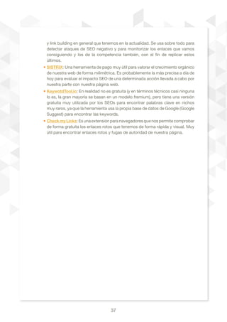 37
y link building en general que tenemos en la actualidad. Se usa sobre todo para
detectar ataques de SEO negativo y para monitorizar los enlaces que vamos
consiguiendo y los de la competencia también, con el fin de replicar estos
últimos.
• SISTRIX: Una herramienta de pago muy útil para valorar el crecimiento orgánico
de nuestra web de forma milimétrica. Es probablemente la más precisa a día de
hoy para evaluar el impacto SEO de una determinada acción llevada a cabo por
nuestra parte con nuestra página web.
• KeywotdTool.io: En realidad no es gratuita (y en términos técnicos casi ninguna
lo es, la gran mayoría se basan en un modelo fremium), pero tiene una versión
gratuita muy utilizada por los SEOs para encontrar palabras clave en nichos
muy raros, ya que la herramienta usa la propia base de datos de Google (Google
Suggest) para encontrar las keywords.
• CheckmyLinks:Esunaextensiónparanavegadoresquenospermitecomprobar
de forma gratuita los enlaces rotos que tenemos de forma rápida y visual. Muy
útil para encontrar enlaces rotos y fugas de autoridad de nuestra página.
 