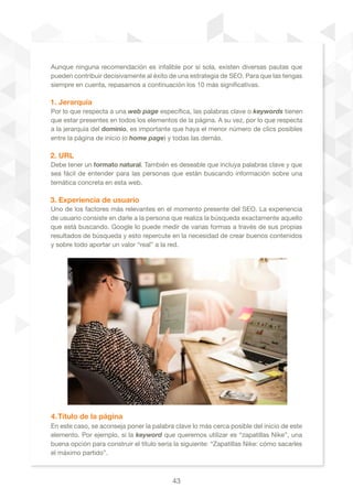 43
Aunque ninguna recomendación es infalible por sí sola, existen diversas pautas que
pueden contribuir decisivamente al éxito de una estrategia de SEO. Para que las tengas
siempre en cuenta, repasamos a continuación los 10 más significativas.
1. Jerarquía
Por lo que respecta a una web page específica, las palabras clave o keywords tienen
que estar presentes en todos los elementos de la página. A su vez, por lo que respecta
a la jerarquía del dominio, es importante que haya el menor número de clics posibles
entre la página de inicio (o home page) y todas las demás.
2. URL
Debe tener un formato natural. También es deseable que incluya palabras clave y que
sea fácil de entender para las personas que están buscando información sobre una
temática concreta en esta web.
3. Experiencia de usuario
Uno de los factores más relevantes en el momento presente del SEO. La experiencia
de usuario consiste en darle a la persona que realiza la búsqueda exactamente aquello
que está buscando. Google lo puede medir de varias formas a través de sus propias
resultados de búsqueda y esto repercute en la necesidad de crear buenos contenidos
y sobre todo aportar un valor “real” a la red. 	
4.Título de la página
En este caso, se aconseja poner la palabra clave lo más cerca posible del inicio de este
elemento. Por ejemplo, si la keyword que queremos utilizar es “zapatillas Nike”, una
buena opción para construir el título sería la siguiente: “Zapatillas Nike: cómo sacarles
el máximo partido”.
 